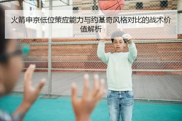 火箭申京低位策应能力与约基奇风格对比的战术价值解析