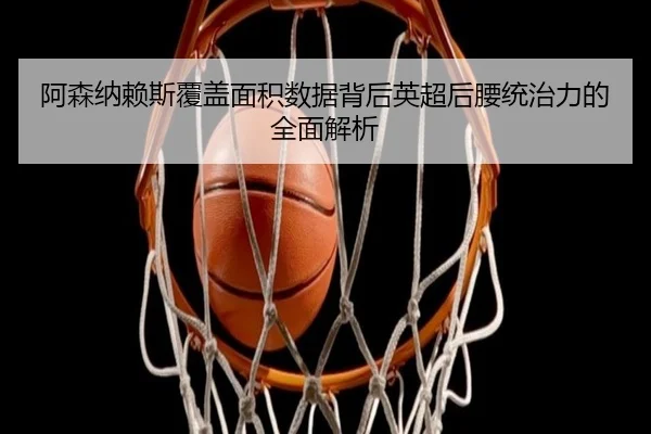 阿森纳赖斯覆盖面积数据背后英超后腰统治力的全面解析