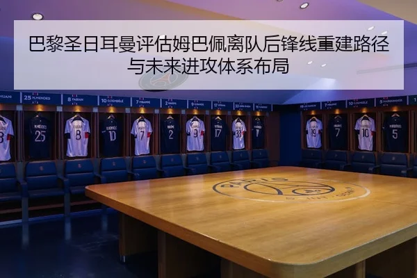 巴黎圣日耳曼评估姆巴佩离队后锋线重建路径与未来进攻体系布局
