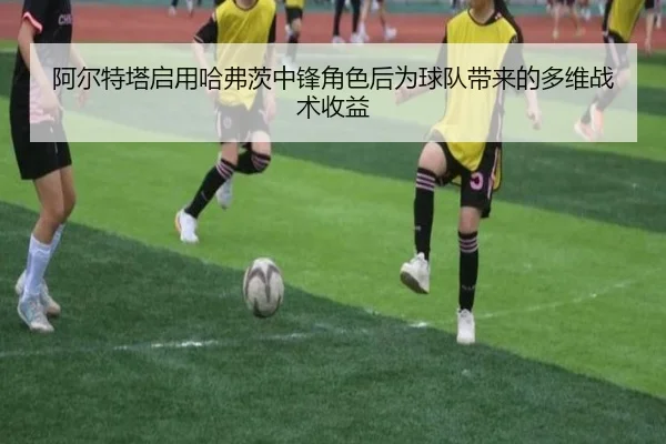 阿尔特塔启用哈弗茨中锋角色后为球队带来的多维战术收益