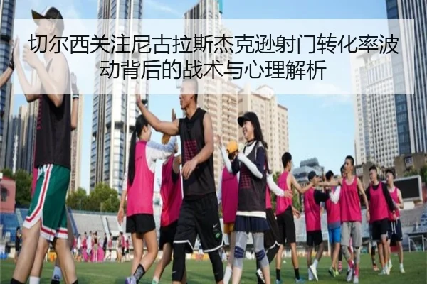 切尔西关注尼古拉斯杰克逊射门转化率波动背后的战术与心理解析