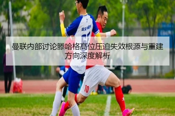 曼联内部讨论滕哈格高位压迫失效根源与重建方向深度解析
