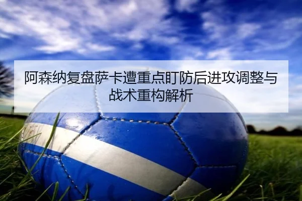 阿森纳复盘萨卡遭重点盯防后进攻调整与战术重构解析