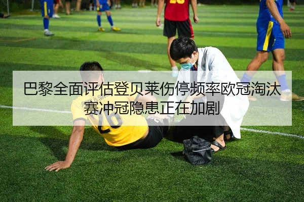 巴黎全面评估登贝莱伤停频率欧冠淘汰赛冲冠隐患正在加剧